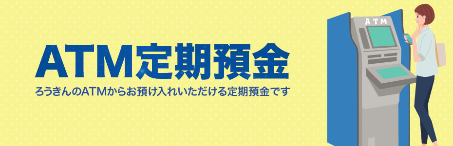 ATM定期預金 ろうきんのATMからお預け入れいただける定期預金です