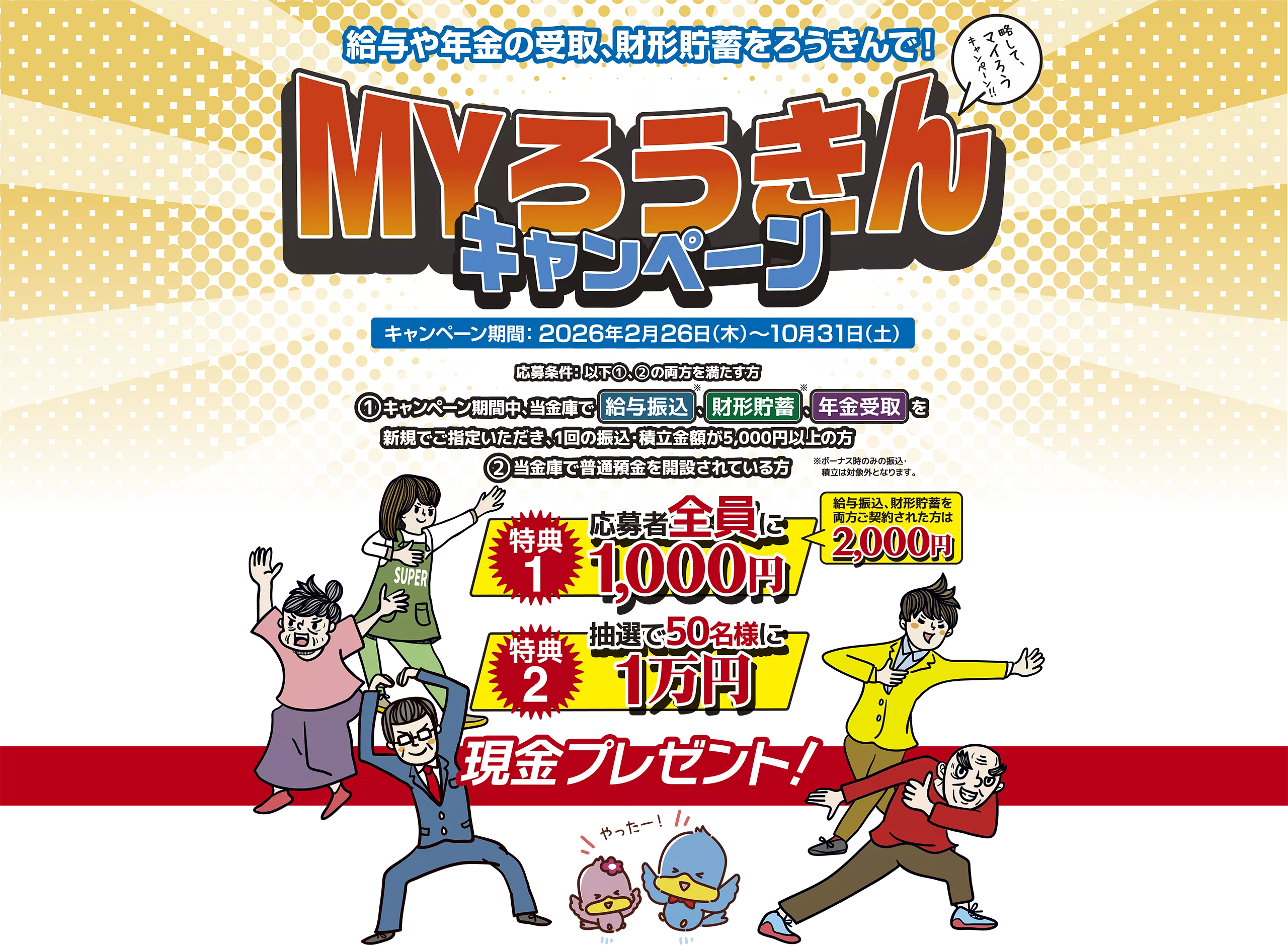 給与や年金の受取、財形貯蓄をろうきんで！MYろうきんキャンペーン キャンペーン期間：2026年2月26日（木）～10月31日（土） 応募条件：以下１２の両方を満たす方 １：キャンペーン期間中、当金庫で給与振込、財形貯蓄、年金受取を新規でご指定いただき、1回の振込・積立金額が5,000円以上の方 ２：当金庫で普通預金を開設されている方 特典1：応募者全員に1,000円 給与振込、財形貯蓄を両方ご契約された方は2,000円 特典2：抽選え50名様に1万円 現金プレゼント