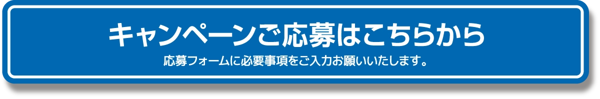 キャンペーンご応募はこちらから 応募フォームに必要事項をご入力お願いいたします。