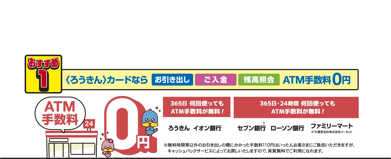 ふだん使いもろうきんで おすすめ1 ろうきんカードならお引き出し、ご入金、残高照会 ATM手数料0円 24時間365日何回使ってもATM手数料が無料 ろうきん イオン銀行 セブン銀行 ローソン銀行 ファミリーマート