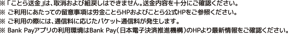 ※ことら送金は取消および払戻しはできません。送金内容を十分にご確認ください。※ご利用にあたっての留意事項は労金ことらHPおよびことら公式HPをご参照ください。※ご利用の際には、通信料に応じたパケット通信料が発生します。※BankPayアプリの利用環境はBankPay（日本電子決済推進機構）のHPより最新情報をご確認ください。