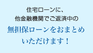 住宅ローンに、他金融機関でご返済中の無担保ローンをおまとめいただけます！