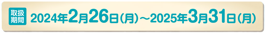 取扱期間：2024年2月26日（月）～2025年3月31日（月）